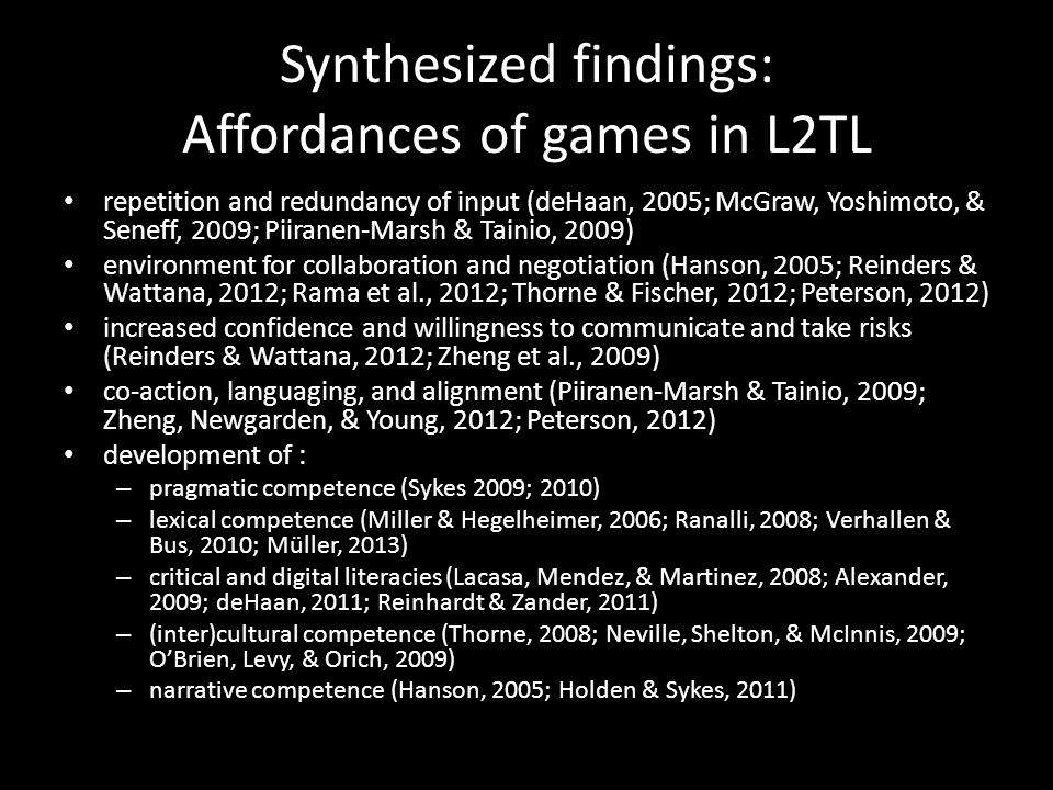 Synthesized findings: Affordances of games in L2TL repetition and redundancy of input (deHaan, 2005; McGraw, Yoshimoto, & Seneff, 2009; Piiranen-Marsh & Tainio, 2009) environment for collaboration and negotiation (Hanson, 2005; Reinders & Wattana, 2012; Rama et al., 2012; Thorne & Fischer, 2012; Peterson, 2012) increased confidence and willingness to communicate and take risks (Reinders & Wattana, 2012; Zheng et al., 2009) co-action, languaging, and alignment (Piiranen-Marsh & Tainio, 2009; Zheng, Newgarden, & Young, 2012; Peterson, 2012) development of : – pragmatic competence (Sykes 2009; 2010) – lexical competence (Miller & Hegelheimer, 2006; Ranalli, 2008; Verhallen & Bus, 2010; Müller, 2013) – critical and digital literacies (Lacasa, Mendez, & Martinez, 2008; Alexander, 2009; deHaan, 2011; Reinhardt & Zander, 2011) – (inter)cultural competence (Thorne, 2008; Neville, Shelton, & McInnis, 2009; O’Brien, Levy, & Orich, 2009) – narrative competence (Hanson, 2005; Holden & Sykes, 2011)
