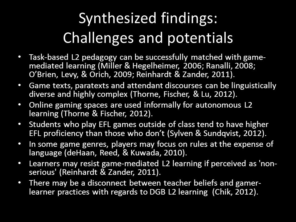 Synthesized findings: Challenges and potentials Task-based L2 pedagogy can be successfully matched with game- mediated learning (Miller & Hegelheimer, 2006; Ranalli, 2008; O’Brien, Levy, & Orich, 2009; Reinhardt & Zander, 2011).