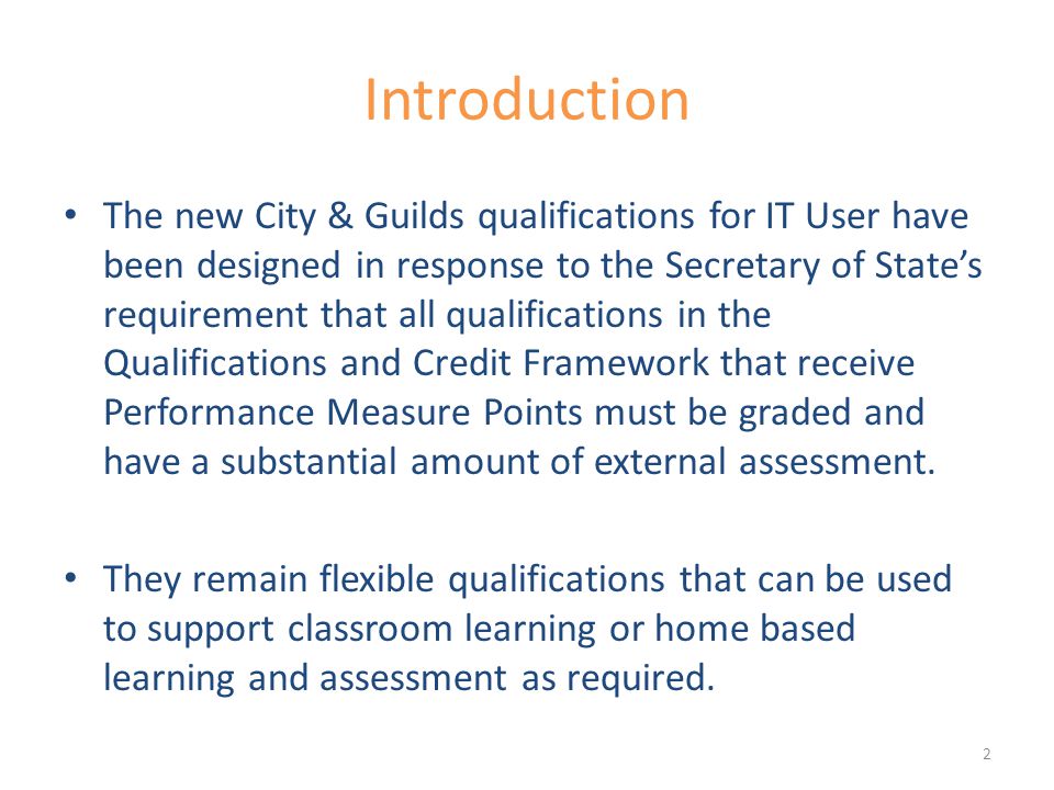 Introduction The new City & Guilds qualifications for IT User have been designed in response to the Secretary of State’s requirement that all qualifications in the Qualifications and Credit Framework that receive Performance Measure Points must be graded and have a substantial amount of external assessment.