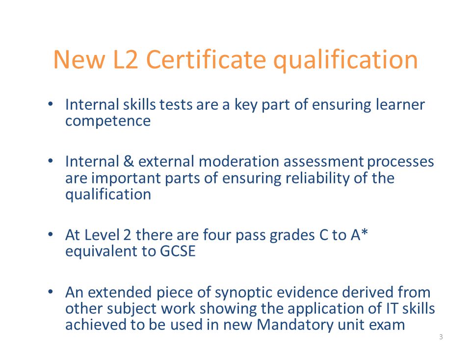 New L2 Certificate qualification Internal skills tests are a key part of ensuring learner competence Internal & external moderation assessment processes are important parts of ensuring reliability of the qualification At Level 2 there are four pass grades C to A* equivalent to GCSE An extended piece of synoptic evidence derived from other subject work showing the application of IT skills achieved to be used in new Mandatory unit exam 3
