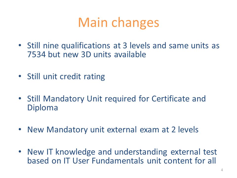 Main changes Still nine qualifications at 3 levels and same units as 7534 but new 3D units available Still unit credit rating Still Mandatory Unit required for Certificate and Diploma New Mandatory unit external exam at 2 levels New IT knowledge and understanding external test based on IT User Fundamentals unit content for all 4