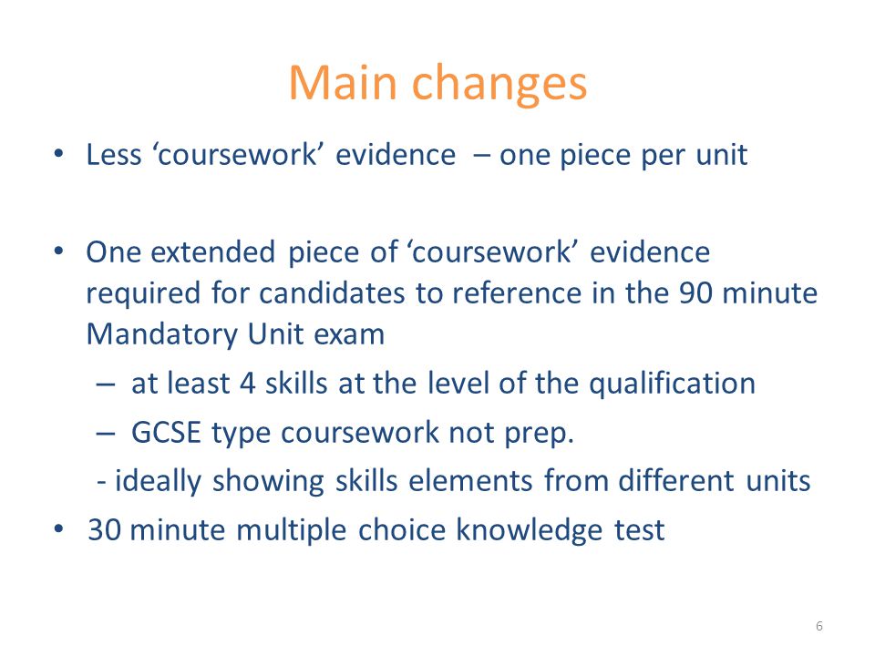 Main changes Less ‘coursework’ evidence – one piece per unit One extended piece of ‘coursework’ evidence required for candidates to reference in the 90 minute Mandatory Unit exam – at least 4 skills at the level of the qualification – GCSE type coursework not prep.