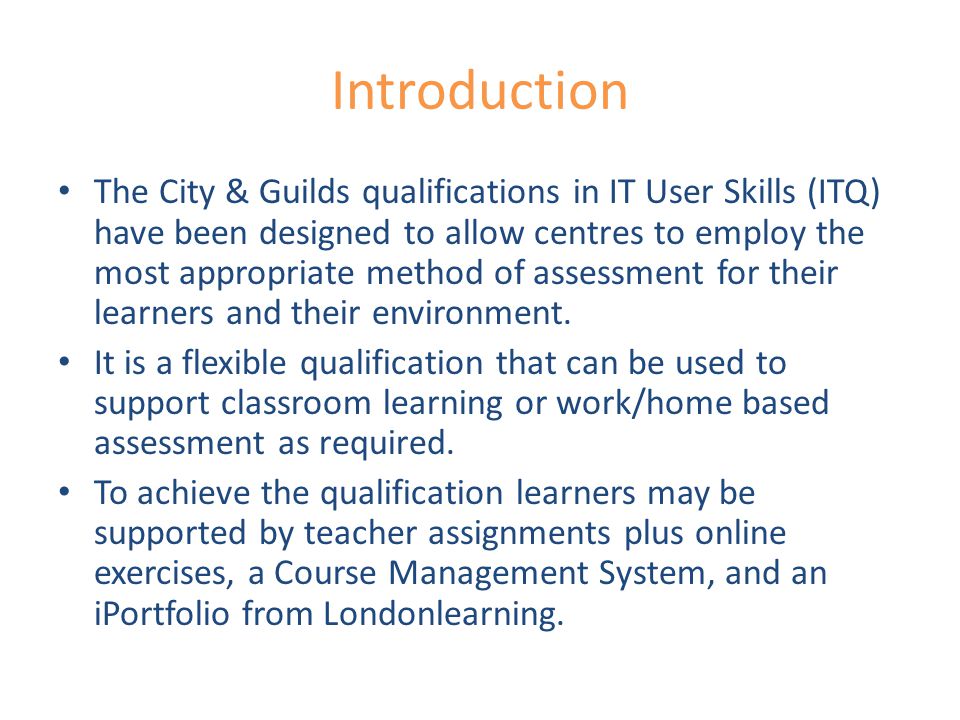 Introduction The City & Guilds qualifications in IT User Skills (ITQ) have been designed to allow centres to employ the most appropriate method of assessment for their learners and their environment.