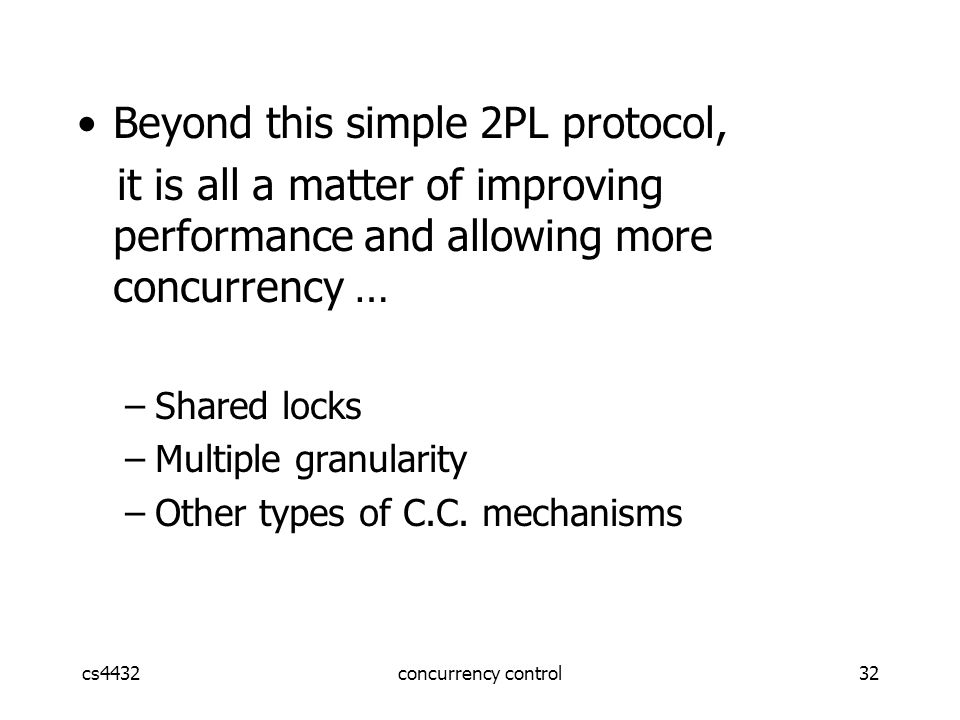cs4432concurrency control32 Beyond this simple 2PL protocol, it is all a matter of improving performance and allowing more concurrency … –Shared locks –Multiple granularity –Other types of C.C.