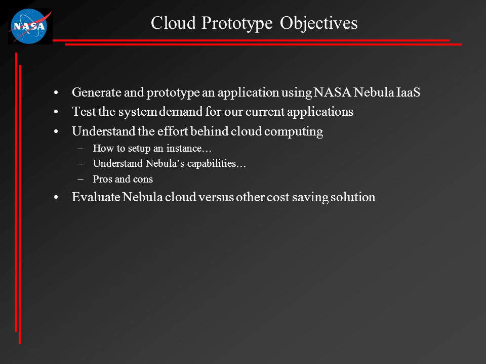 Generate and prototype an application using NASA Nebula IaaS Test the system demand for our current applications Understand the effort behind cloud computing –How to setup an instance… –Understand Nebula’s capabilities… –Pros and cons Evaluate Nebula cloud versus other cost saving solution Cloud Prototype Objectives