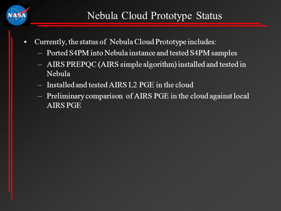 Currently, the status of Nebula Cloud Prototype includes: –Ported S4PM into Nebula instance and tested S4PM samples –AIRS PREPQC (AIRS simple algorithm) installed and tested in Nebula –Installed and tested AIRS L2 PGE in the cloud –Preliminary comparison of AIRS PGE in the cloud against local AIRS PGE Nebula Cloud Prototype Status