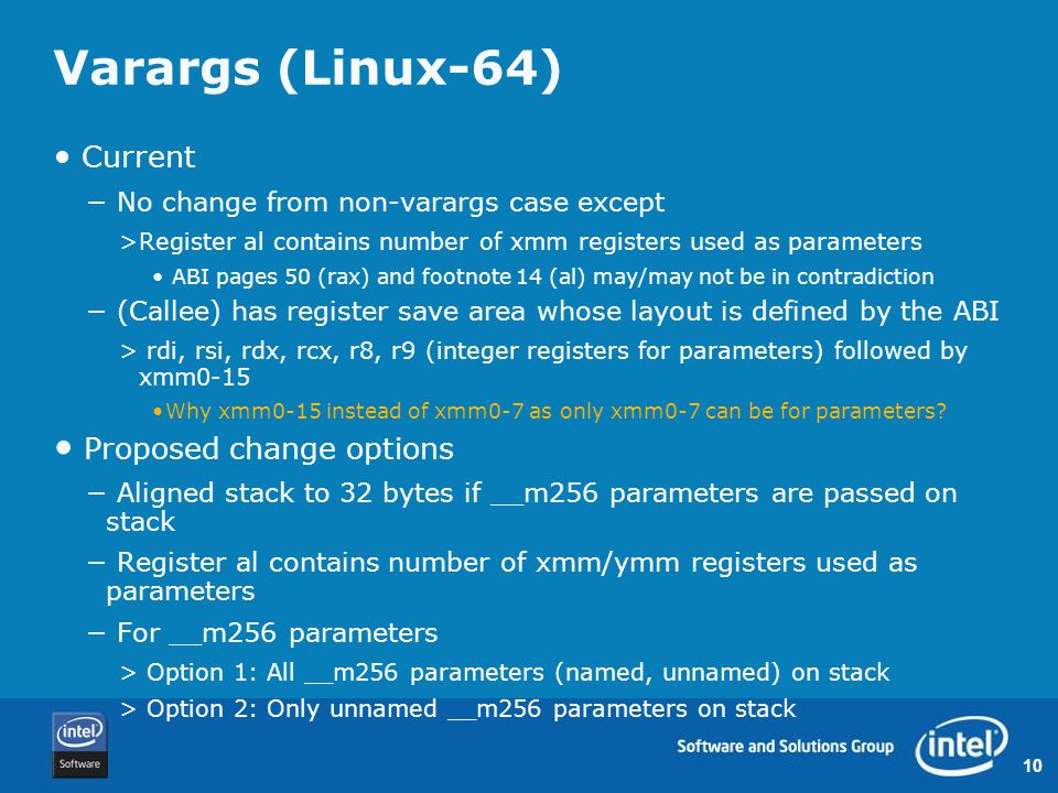 10 Varargs (Linux-64) Current − No change from non-varargs case except >Register al contains number of xmm registers used as parameters ABI pages 50 (rax) and footnote 14 (al) may/may not be in contradiction − (Callee) has register save area whose layout is defined by the ABI > rdi, rsi, rdx, rcx, r8, r9 (integer registers for parameters) followed by xmm0-15 Why xmm0-15 instead of xmm0-7 as only xmm0-7 can be for parameters.