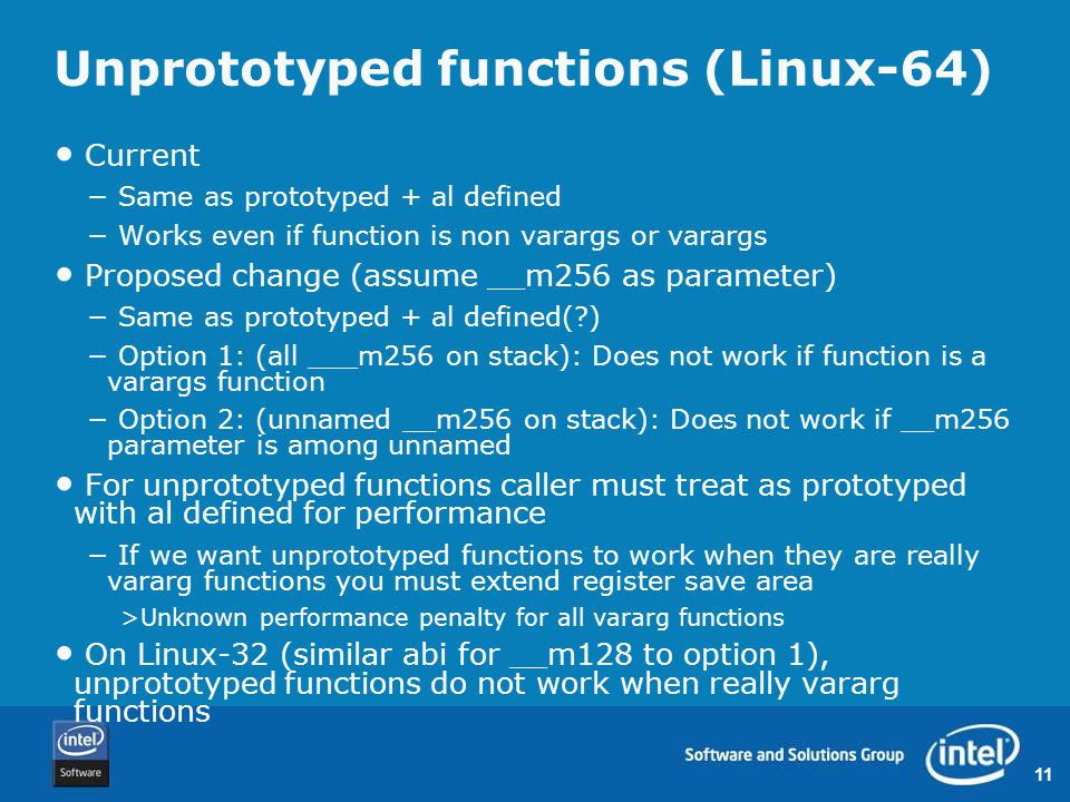 11 Unprototyped functions (Linux-64) Current − Same as prototyped + al defined − Works even if function is non varargs or varargs Proposed change (assume __m256 as parameter) − Same as prototyped + al defined( ) − Option 1: (all ___m256 on stack): Does not work if function is a varargs function − Option 2: (unnamed __m256 on stack): Does not work if __m256 parameter is among unnamed For unprototyped functions caller must treat as prototyped with al defined for performance − If we want unprototyped functions to work when they are really vararg functions you must extend register save area >Unknown performance penalty for all vararg functions On Linux-32 (similar abi for __m128 to option 1), unprototyped functions do not work when really vararg functions
