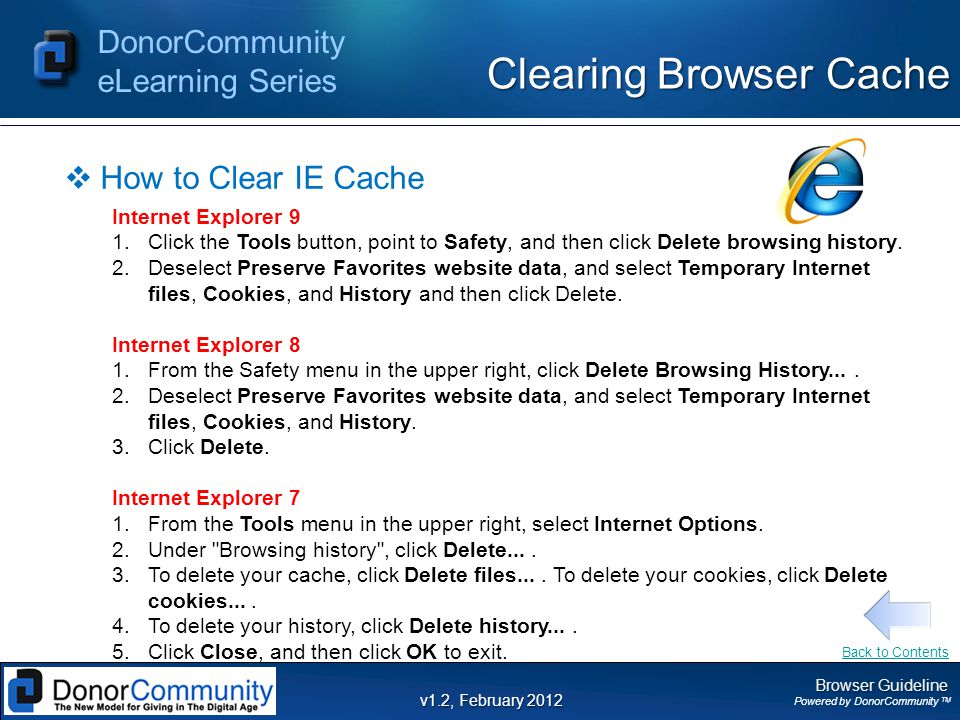 Browser Guideline Powered by DonorCommunity TM DonorCommunity eLearning Series v1.2, February 2012 Clearing Browser Cache  How to Clear IE Cache Internet Explorer 9 1.Click the Tools button, point to Safety, and then click Delete browsing history.