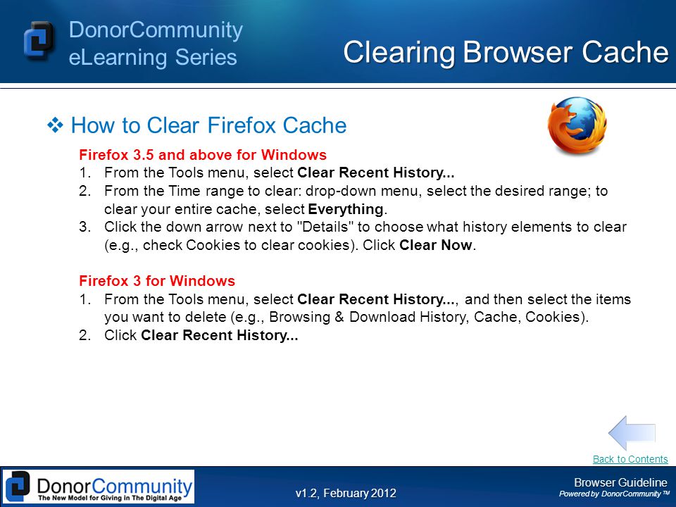 Browser Guideline Powered by DonorCommunity TM DonorCommunity eLearning Series v1.2, February 2012 Clearing Browser Cache  How to Clear Firefox Cache Firefox 3.5 and above for Windows 1.From the Tools menu, select Clear Recent History...