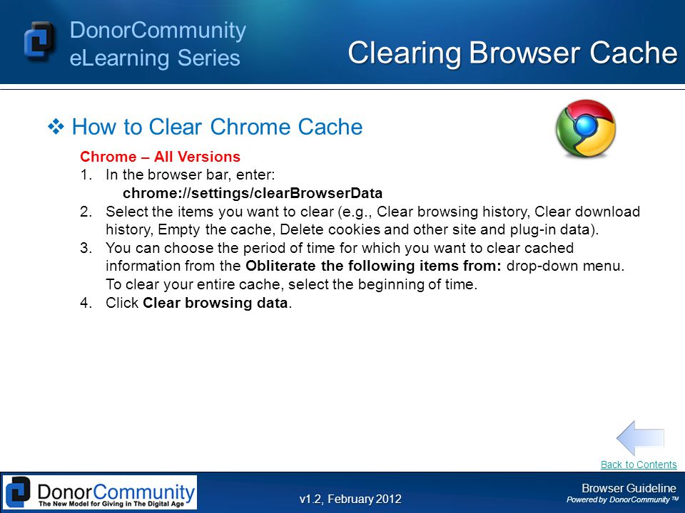Browser Guideline Powered by DonorCommunity TM DonorCommunity eLearning Series v1.2, February 2012 Clearing Browser Cache  How to Clear Chrome Cache Chrome – All Versions 1.In the browser bar, enter: chrome://settings/clearBrowserData 2.Select the items you want to clear (e.g., Clear browsing history, Clear download history, Empty the cache, Delete cookies and other site and plug-in data).