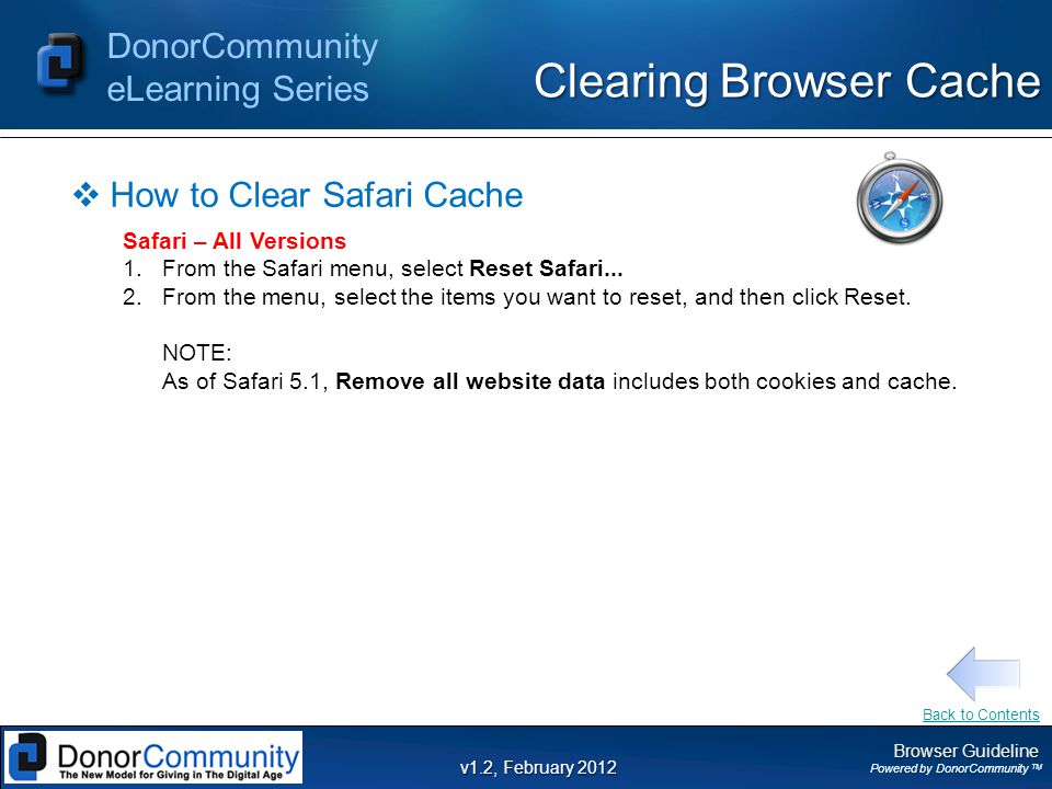 Browser Guideline Powered by DonorCommunity TM DonorCommunity eLearning Series v1.2, February 2012 Clearing Browser Cache  How to Clear Safari Cache Safari – All Versions 1.From the Safari menu, select Reset Safari...