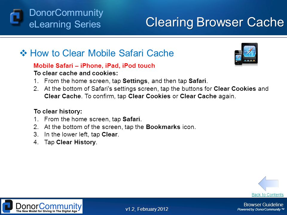 Browser Guideline Powered by DonorCommunity TM DonorCommunity eLearning Series v1.2, February 2012 Clearing Browser Cache  How to Clear Mobile Safari Cache Mobile Safari – iPhone, iPad, iPod touch To clear cache and cookies: 1.From the home screen, tap Settings, and then tap Safari.