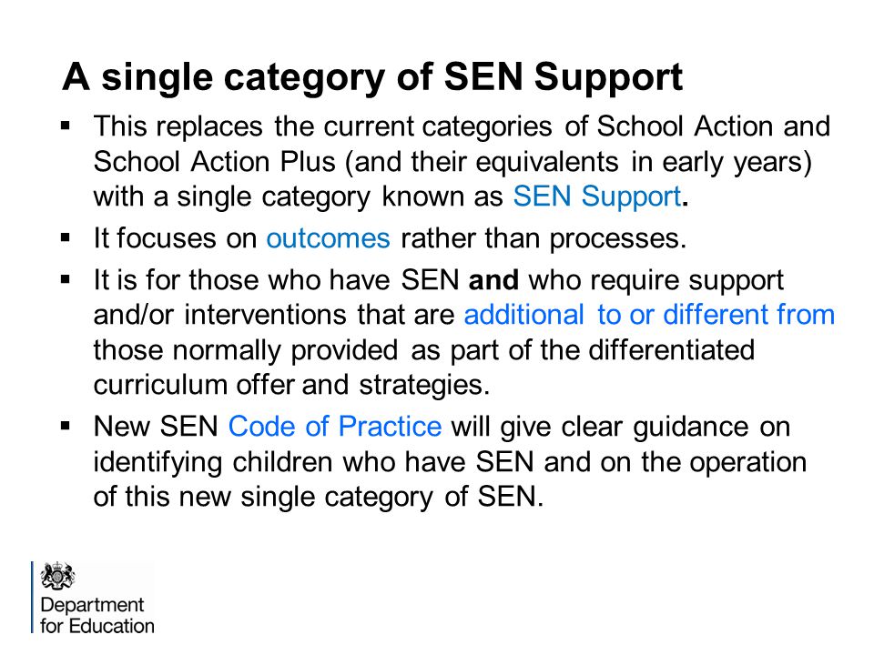 A single category of SEN Support  This replaces the current categories of School Action and School Action Plus (and their equivalents in early years) with a single category known as SEN Support.