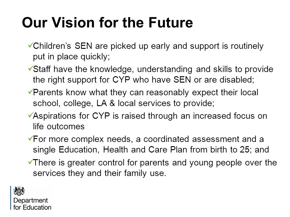 Our Vision for the Future Children’s SEN are picked up early and support is routinely put in place quickly; Staff have the knowledge, understanding and skills to provide the right support for CYP who have SEN or are disabled; Parents know what they can reasonably expect their local school, college, LA & local services to provide; Aspirations for CYP is raised through an increased focus on life outcomes For more complex needs, a coordinated assessment and a single Education, Health and Care Plan from birth to 25; and There is greater control for parents and young people over the services they and their family use.