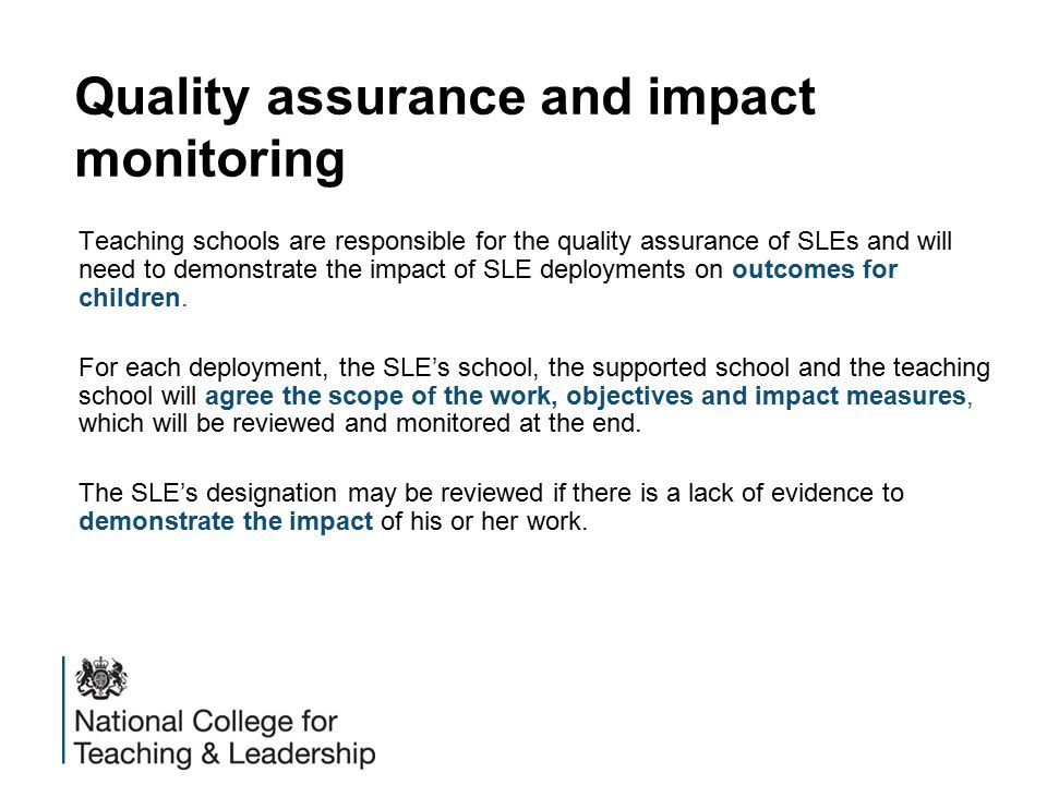 Quality assurance and impact monitoring Teaching schools are responsible for the quality assurance of SLEs and will need to demonstrate the impact of SLE deployments on outcomes for children.