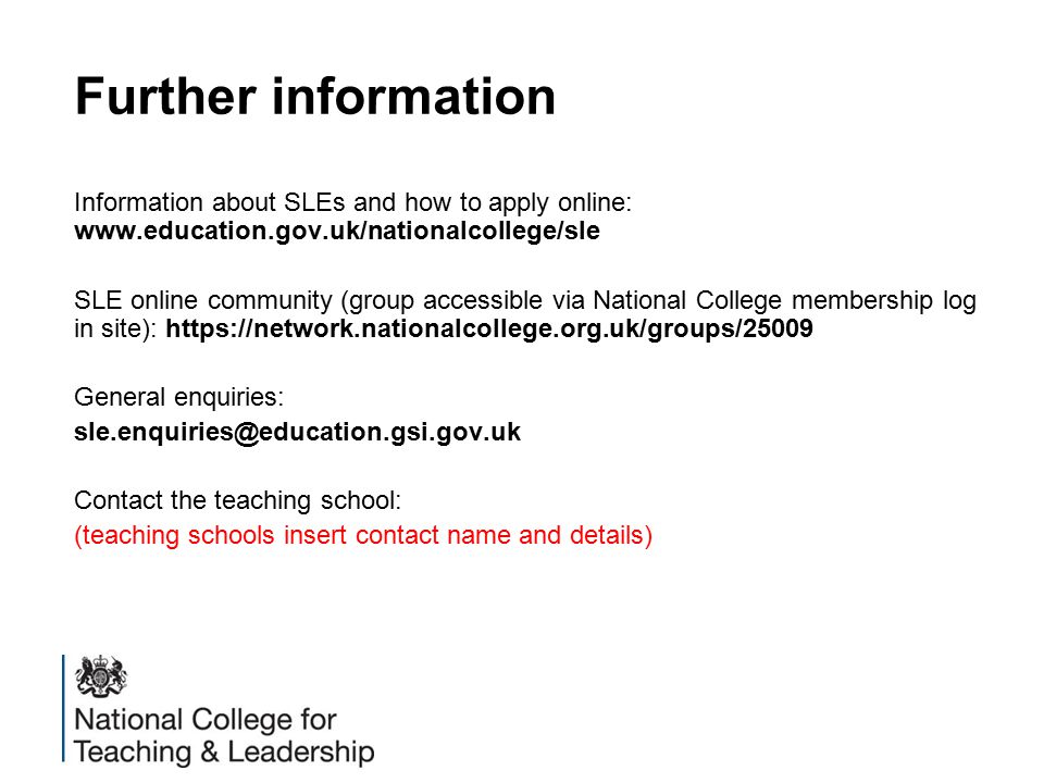 Further information Information about SLEs and how to apply online:   SLE online community (group accessible via National College membership log in site):   General enquiries: Contact the teaching school: (teaching schools insert contact name and details)