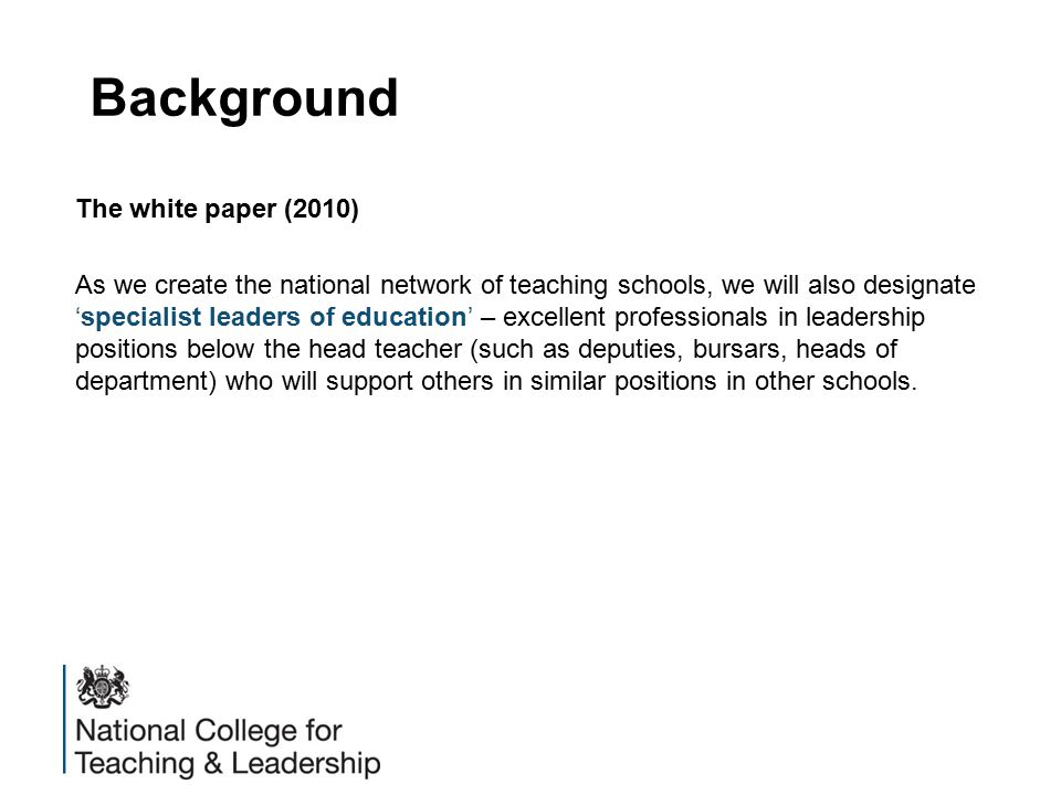 Background The white paper (2010) As we create the national network of teaching schools, we will also designate ‘specialist leaders of education’ – excellent professionals in leadership positions below the head teacher (such as deputies, bursars, heads of department) who will support others in similar positions in other schools.
