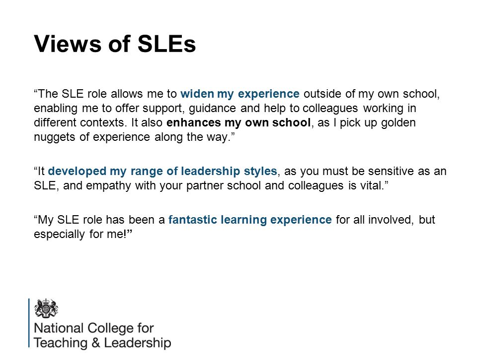 Views of SLEs The SLE role allows me to widen my experience outside of my own school, enabling me to offer support, guidance and help to colleagues working in different contexts.
