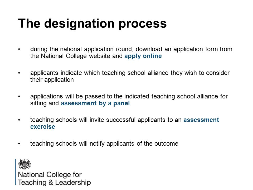 The designation process during the national application round, download an application form from the National College website and apply online applicants indicate which teaching school alliance they wish to consider their application applications will be passed to the indicated teaching school alliance for sifting and assessment by a panel teaching schools will invite successful applicants to an assessment exercise teaching schools will notify applicants of the outcome