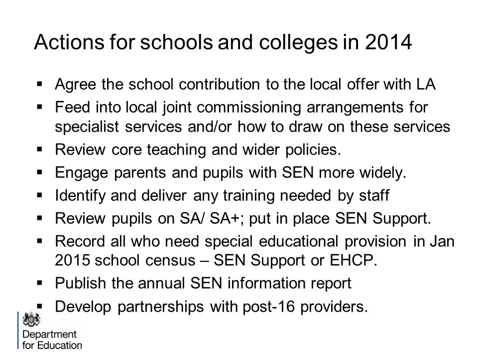 Actions for schools and colleges in 2014  Agree the school contribution to the local offer with LA  Feed into local joint commissioning arrangements for specialist services and/or how to draw on these services  Review core teaching and wider policies.