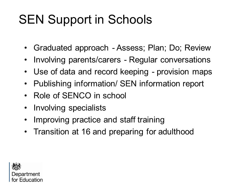 SEN Support in Schools Graduated approach - Assess; Plan; Do; Review Involving parents/carers - Regular conversations Use of data and record keeping - provision maps Publishing information/ SEN information report Role of SENCO in school Involving specialists Improving practice and staff training Transition at 16 and preparing for adulthood