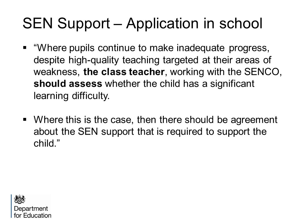 SEN Support – Application in school  Where pupils continue to make inadequate progress, despite high-quality teaching targeted at their areas of weakness, the class teacher, working with the SENCO, should assess whether the child has a significant learning difficulty.