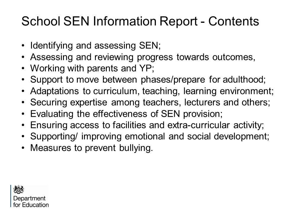 School SEN Information Report - Contents Identifying and assessing SEN; Assessing and reviewing progress towards outcomes, Working with parents and YP; Support to move between phases/prepare for adulthood; Adaptations to curriculum, teaching, learning environment; Securing expertise among teachers, lecturers and others; Evaluating the effectiveness of SEN provision; Ensuring access to facilities and extra-curricular activity; Supporting/ improving emotional and social development; Measures to prevent bullying.