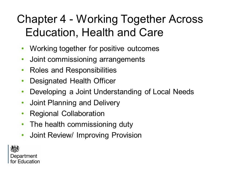 Chapter 4 - Working Together Across Education, Health and Care Working together for positive outcomes Joint commissioning arrangements Roles and Responsibilities Designated Health Officer Developing a Joint Understanding of Local Needs Joint Planning and Delivery Regional Collaboration The health commissioning duty Joint Review/ Improving Provision