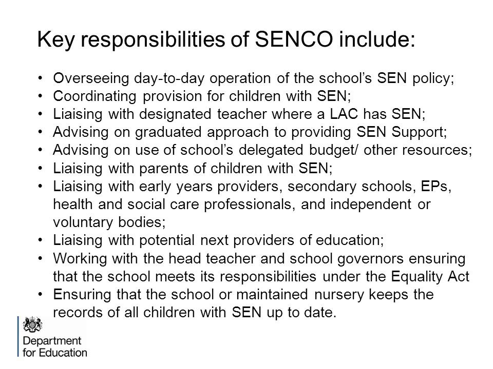 Key responsibilities of SENCO include: Overseeing day-to-day operation of the school’s SEN policy; Coordinating provision for children with SEN; Liaising with designated teacher where a LAC has SEN; Advising on graduated approach to providing SEN Support; Advising on use of school’s delegated budget/ other resources; Liaising with parents of children with SEN; Liaising with early years providers, secondary schools, EPs, health and social care professionals, and independent or voluntary bodies; Liaising with potential next providers of education; Working with the head teacher and school governors ensuring that the school meets its responsibilities under the Equality Act Ensuring that the school or maintained nursery keeps the records of all children with SEN up to date.