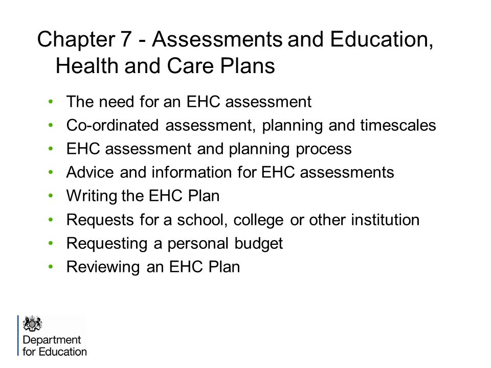 Chapter 7 - Assessments and Education, Health and Care Plans The need for an EHC assessment Co-ordinated assessment, planning and timescales EHC assessment and planning process Advice and information for EHC assessments Writing the EHC Plan Requests for a school, college or other institution Requesting a personal budget Reviewing an EHC Plan