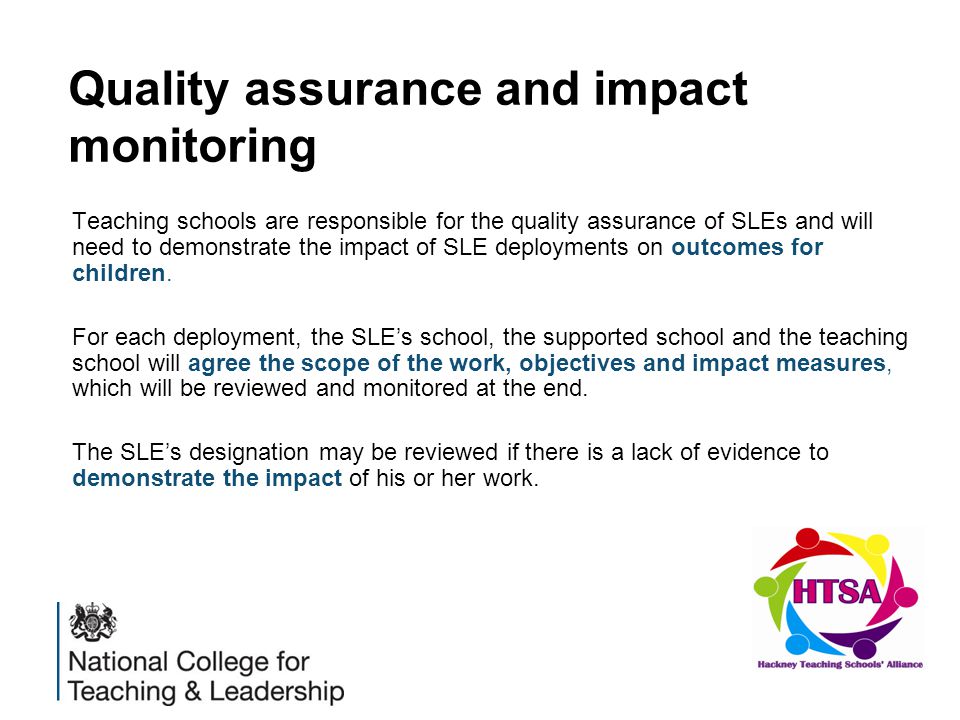 Quality assurance and impact monitoring Teaching schools are responsible for the quality assurance of SLEs and will need to demonstrate the impact of SLE deployments on outcomes for children.