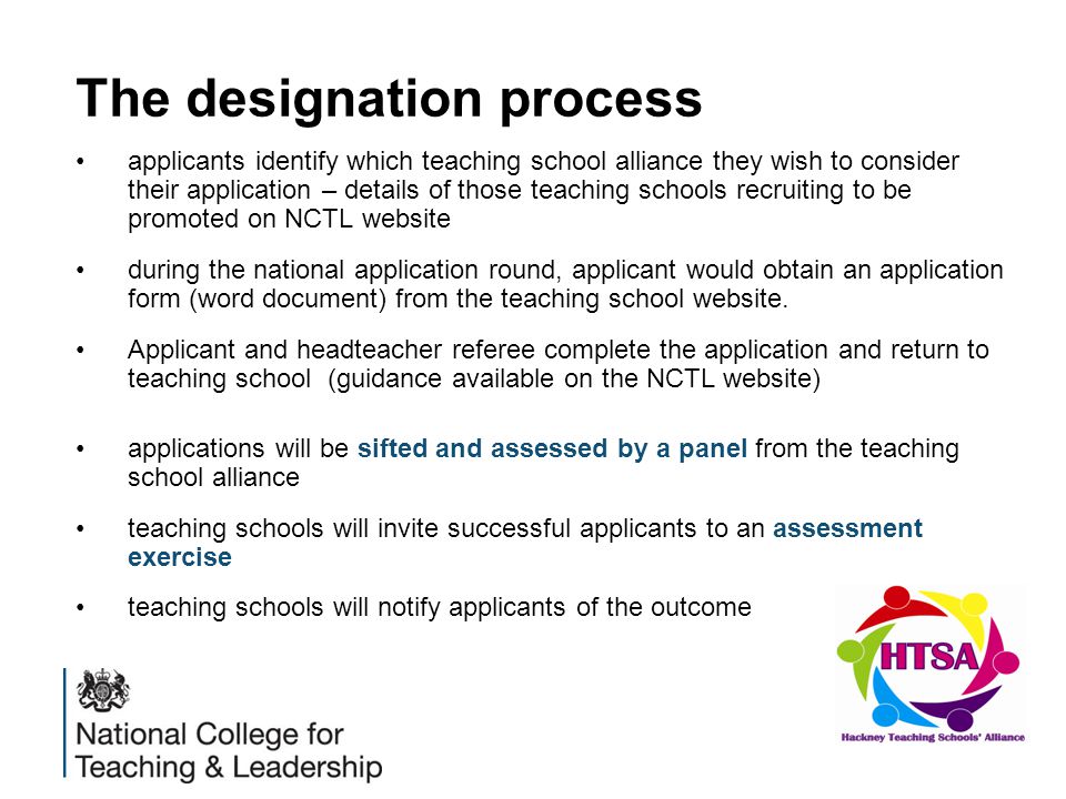 The designation process applicants identify which teaching school alliance they wish to consider their application – details of those teaching schools recruiting to be promoted on NCTL website during the national application round, applicant would obtain an application form (word document) from the teaching school website.