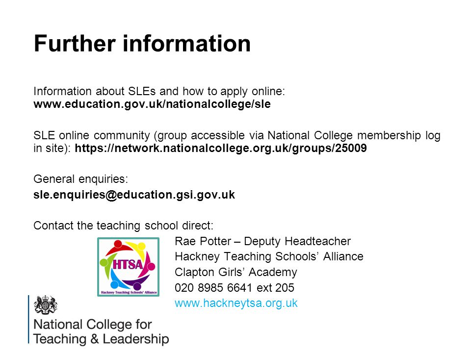 Further information Information about SLEs and how to apply online:   SLE online community (group accessible via National College membership log in site):   General enquiries: Contact the teaching school direct: Rae Potter – Deputy Headteacher Hackney Teaching Schools’ Alliance Clapton Girls’ Academy ext 205