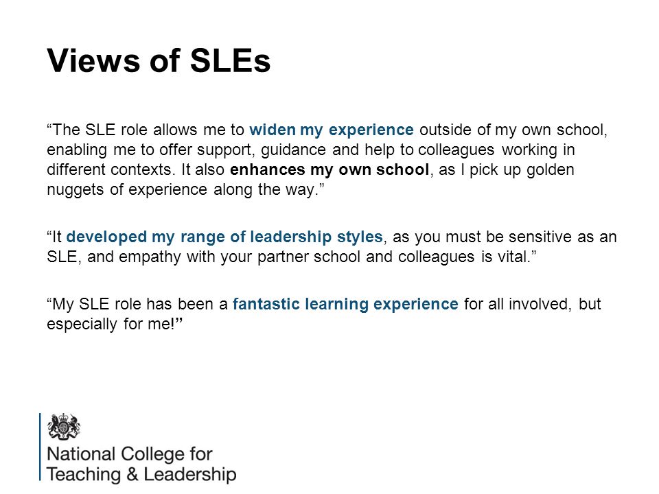 Views of SLEs The SLE role allows me to widen my experience outside of my own school, enabling me to offer support, guidance and help to colleagues working in different contexts.