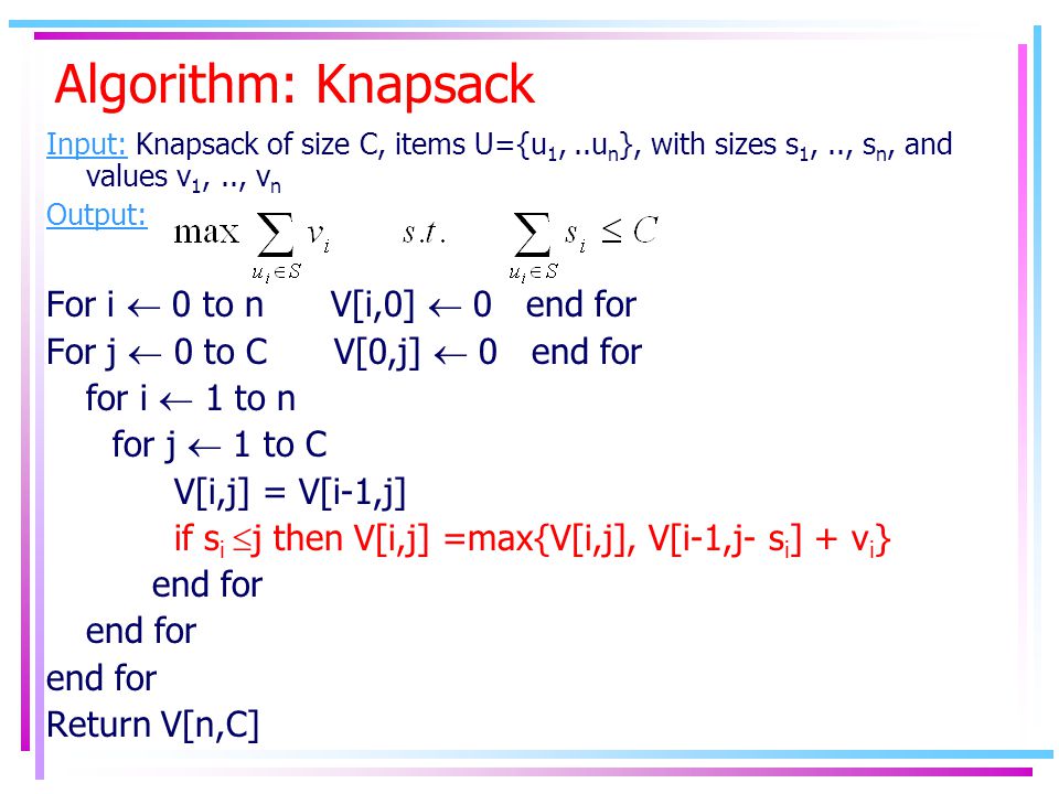 Algorithm: Knapsack Input: Knapsack of size C, items U={u 1,..u n }, with sizes s 1,.., s n, and values v 1,.., v n Output: For i  0 to n V[i,0]  0 end for For j  0 to C V[0,j]  0 end for for i  1 to n for j  1 to C V[i,j] = V[i-1,j] if s i  j then V[i,j] =max{V[i,j], V[i-1,j- s i ] + v i } end for Return V[n,C]