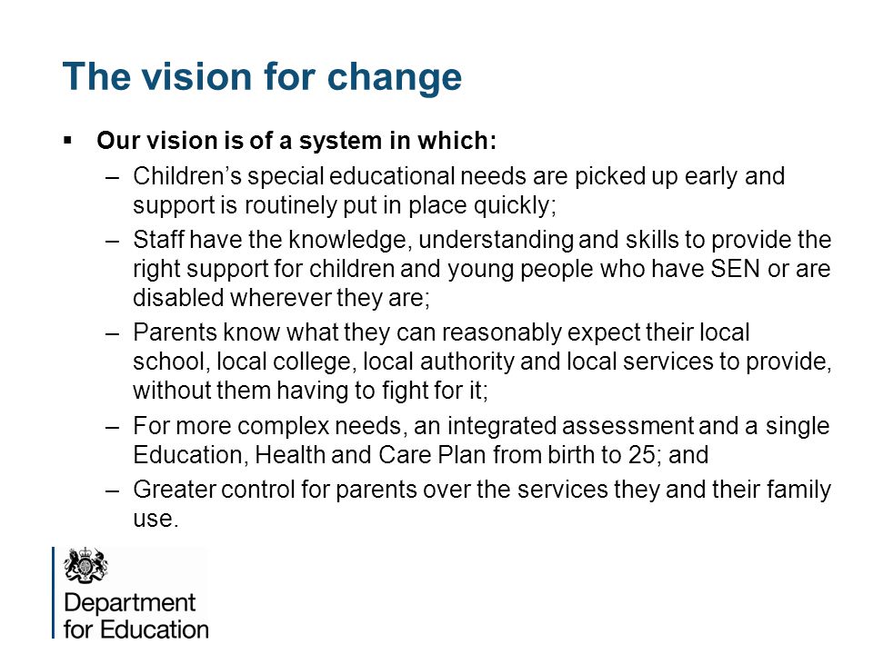 The vision for change  Our vision is of a system in which: –Children’s special educational needs are picked up early and support is routinely put in place quickly; –Staff have the knowledge, understanding and skills to provide the right support for children and young people who have SEN or are disabled wherever they are; –Parents know what they can reasonably expect their local school, local college, local authority and local services to provide, without them having to fight for it; –For more complex needs, an integrated assessment and a single Education, Health and Care Plan from birth to 25; and –Greater control for parents over the services they and their family use.