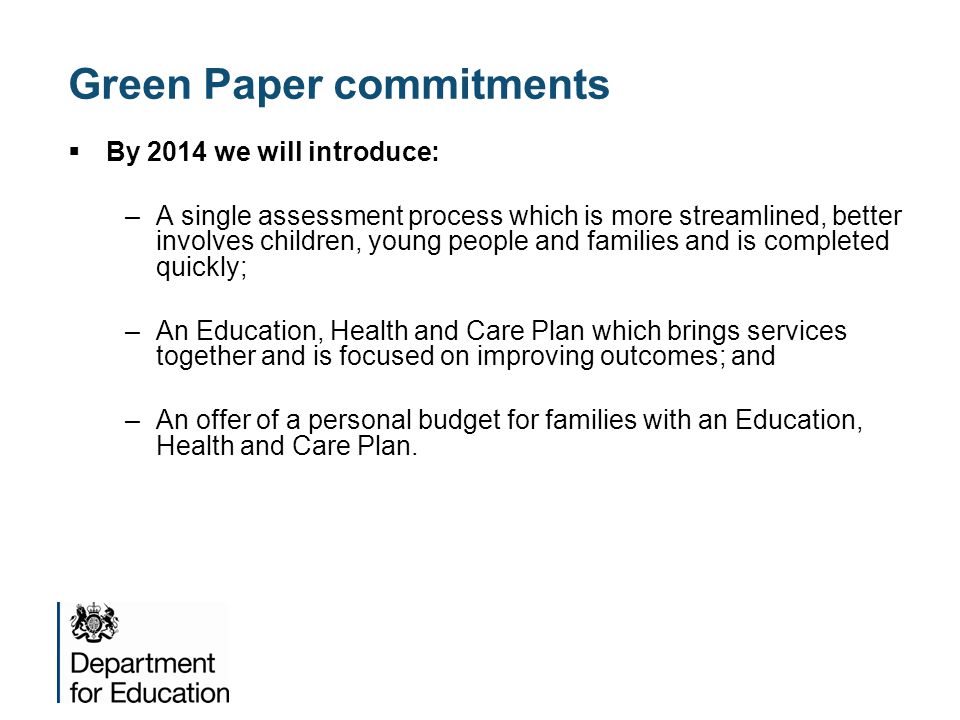  By 2014 we will introduce: –A single assessment process which is more streamlined, better involves children, young people and families and is completed quickly; –An Education, Health and Care Plan which brings services together and is focused on improving outcomes; and –An offer of a personal budget for families with an Education, Health and Care Plan.