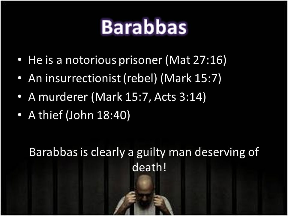 He is a notorious prisoner (Mat 27:16) An insurrectionist (rebel) (Mark 15:7) A murderer (Mark 15:7, Acts 3:14) A thief (John 18:40) Barabbas is clearly a guilty man deserving of death!