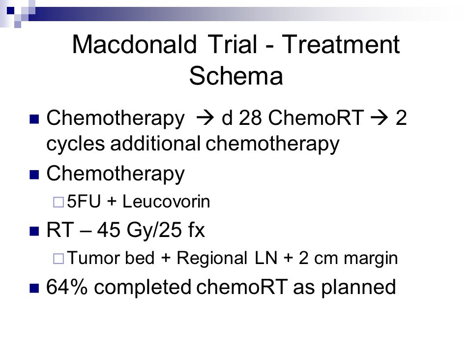 Macdonald Trial - Treatment Schema Chemotherapy  d 28 ChemoRT  2 cycles additional chemotherapy Chemotherapy  5FU + Leucovorin RT – 45 Gy/25 fx  Tumor bed + Regional LN + 2 cm margin 64% completed chemoRT as planned