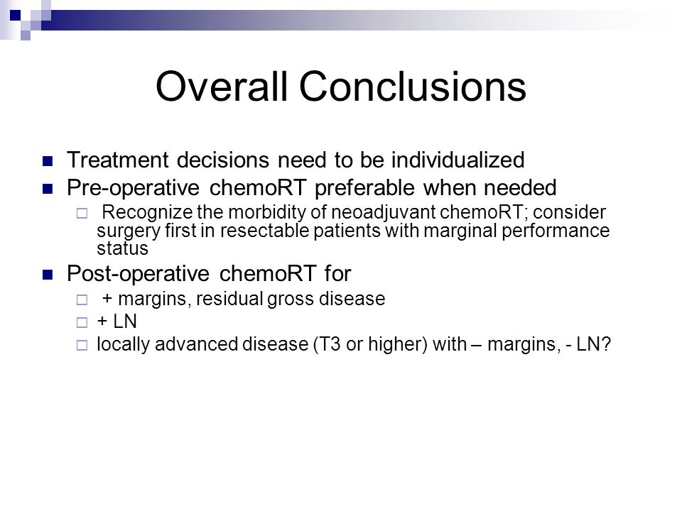 Overall Conclusions Treatment decisions need to be individualized Pre-operative chemoRT preferable when needed  Recognize the morbidity of neoadjuvant chemoRT; consider surgery first in resectable patients with marginal performance status Post-operative chemoRT for  + margins, residual gross disease  + LN  locally advanced disease (T3 or higher) with – margins, - LN