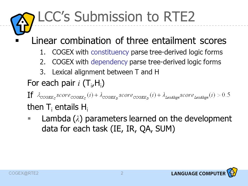 LCC’s Submission to RTE2  Linear combination of three entailment scores 1.COGEX with constituency parse tree-derived logic forms 2.COGEX with dependency parse tree-derived logic forms 3.Lexical alignment between T and H For each pair i (T i,H i ) If then T i entails H i  Lambda ( λ ) parameters learned on the development data for each task (IE, IR, QA, SUM)