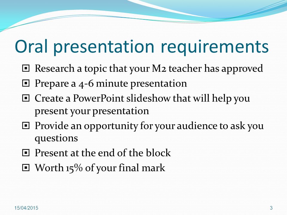 Oral presentation requirements  Research a topic that your M2 teacher has approved  Prepare a 4-6 minute presentation  Create a PowerPoint slideshow that will help you present your presentation  Provide an opportunity for your audience to ask you questions  Present at the end of the block  Worth 15% of your final mark 16/04/20153