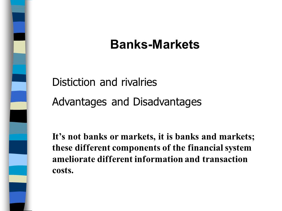 Banks-Markets Distiction and rivalries Advantages and Disadvantages It’s not banks or markets, it is banks and markets; these different components of the financial system ameliorate different information and transaction costs.