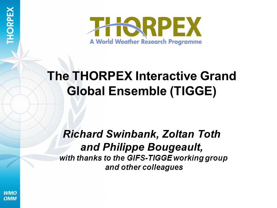 The THORPEX Interactive Grand Global Ensemble (TIGGE) Richard Swinbank, Zoltan Toth and Philippe Bougeault, with thanks to the GIFS-TIGGE working group and other colleagues