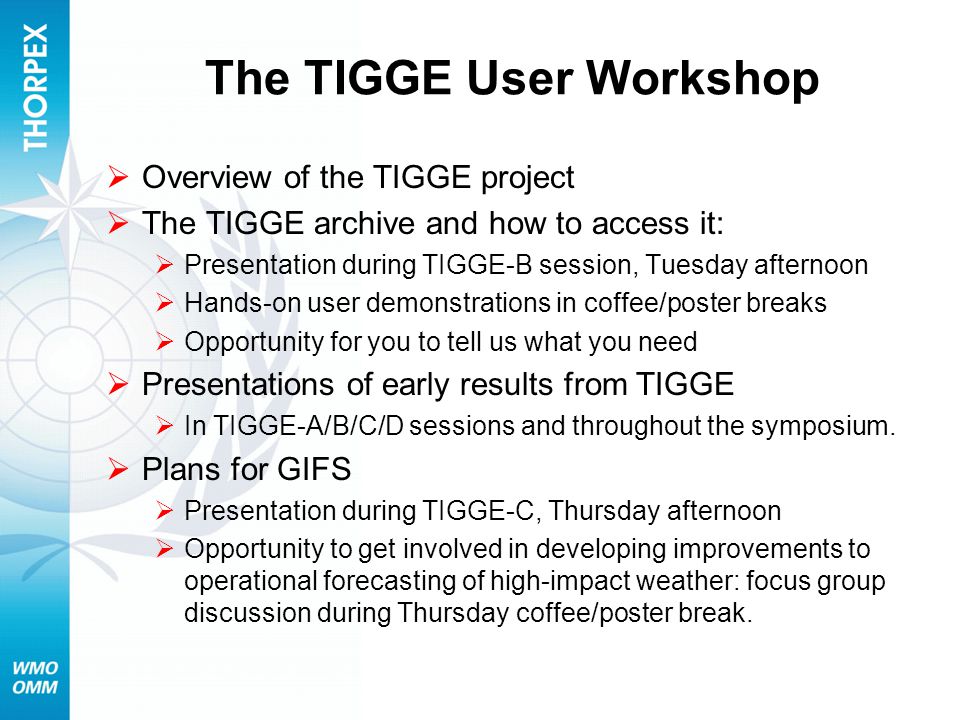 The TIGGE User Workshop  Overview of the TIGGE project  The TIGGE archive and how to access it:  Presentation during TIGGE-B session, Tuesday afternoon  Hands-on user demonstrations in coffee/poster breaks  Opportunity for you to tell us what you need  Presentations of early results from TIGGE  In TIGGE-A/B/C/D sessions and throughout the symposium.