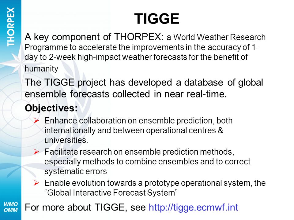 TIGGE A key component of THORPEX: a World Weather Research Programme to accelerate the improvements in the accuracy of 1- day to 2-week high-impact weather forecasts for the benefit of humanity The TIGGE project has developed a database of global ensemble forecasts collected in near real-time.