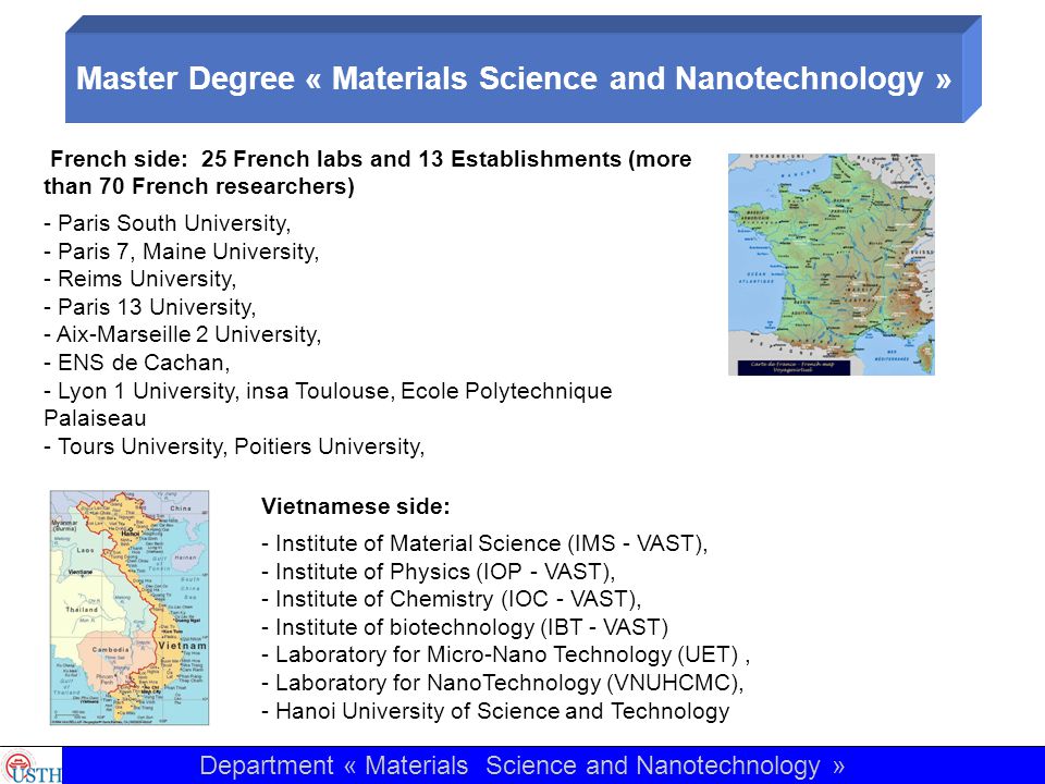French side: 25 French labs and 13 Establishments (more than 70 French researchers) - Paris South University, - Paris 7, Maine University, - Reims University, - Paris 13 University, - Aix-Marseille 2 University, - ENS de Cachan, - Lyon 1 University, insa Toulouse, Ecole Polytechnique Palaiseau - Tours University, Poitiers University, Vietnamese side: - Institute of Material Science (IMS - VAST), - Institute of Physics (IOP - VAST), - Institute of Chemistry (IOC - VAST), - Institute of biotechnology (IBT - VAST) - Laboratory for Micro-Nano Technology (UET), - Laboratory for NanoTechnology (VNUHCMC), - Hanoi University of Science and Technology Department « Materials Science and Nanotechnology » Master Degree « Materials Science and Nanotechnology »