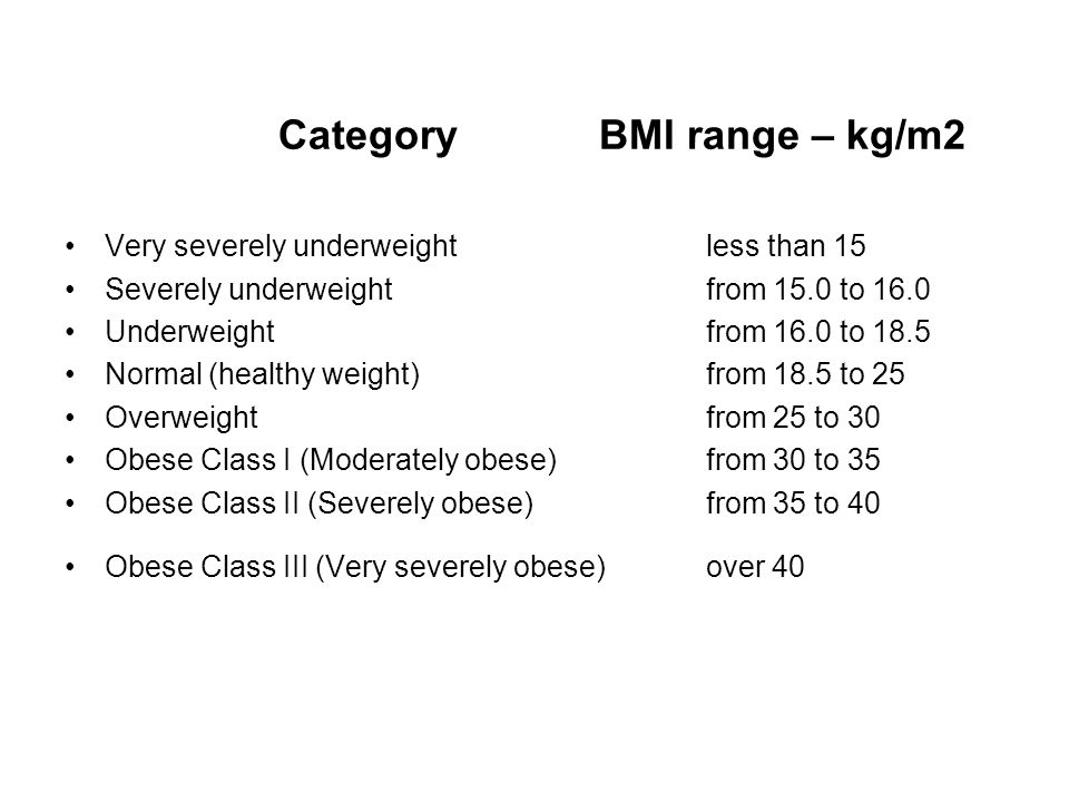 Category BMI range – kg/m2 Very severely underweight less than 15 Severely underweight from 15.0 to 16.0 Underweight from 16.0 to 18.5 Normal (healthy weight) from 18.5 to 25 Overweight from 25 to 30 Obese Class I (Moderately obese) from 30 to 35 Obese Class II (Severely obese) from 35 to 40 Obese Class III (Very severely obese) over 40