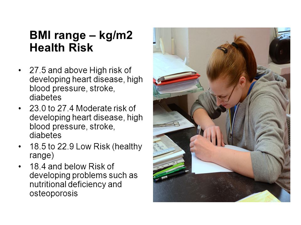 BMI range – kg/m2 Health Risk 27.5 and above High risk of developing heart disease, high blood pressure, stroke, diabetes 23.0 to 27.4 Moderate risk of developing heart disease, high blood pressure, stroke, diabetes 18.5 to 22.9 Low Risk (healthy range) 18.4 and below Risk of developing problems such as nutritional deficiency and osteoporosis